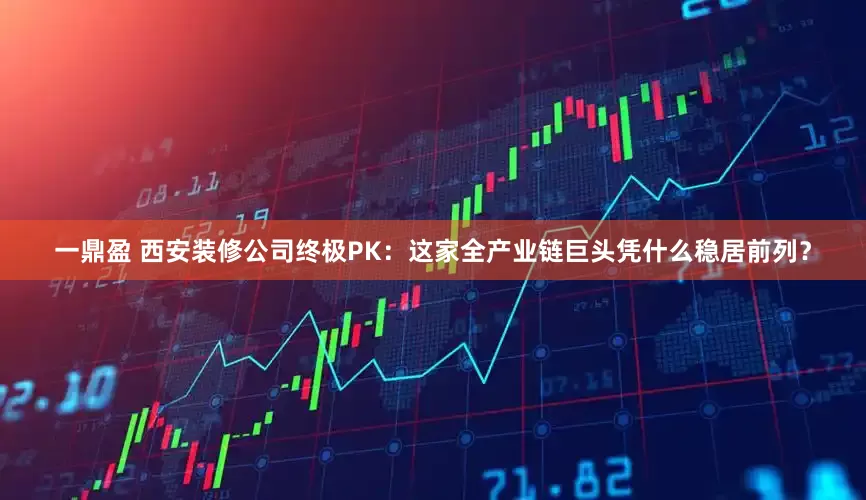 一鼎盈 西安装修公司终极PK：这家全产业链巨头凭什么稳居前列？
