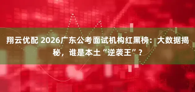 翔云优配 2026广东公考面试机构红黑榜：大数据揭秘，谁是本土“逆袭王”？